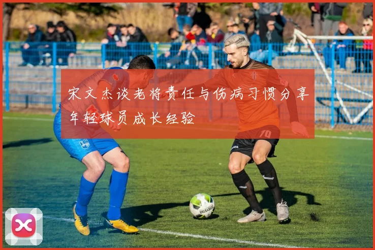 宋文杰谈老将责任与伤病习惯分享年轻球员成长经验