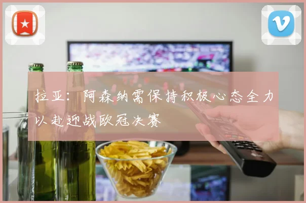 拉亚：阿森纳需保持积极心态全力以赴迎战欧冠决赛