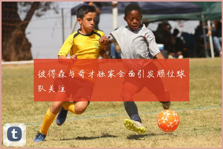 彼得森与奇才独家会面引发顺位球队关注