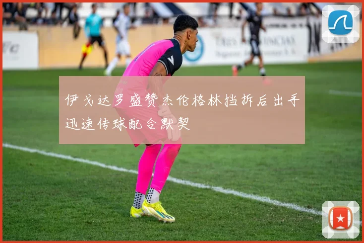 伊戈达罗盛赞杰伦格林挡拆后出手迅速传球配合默契