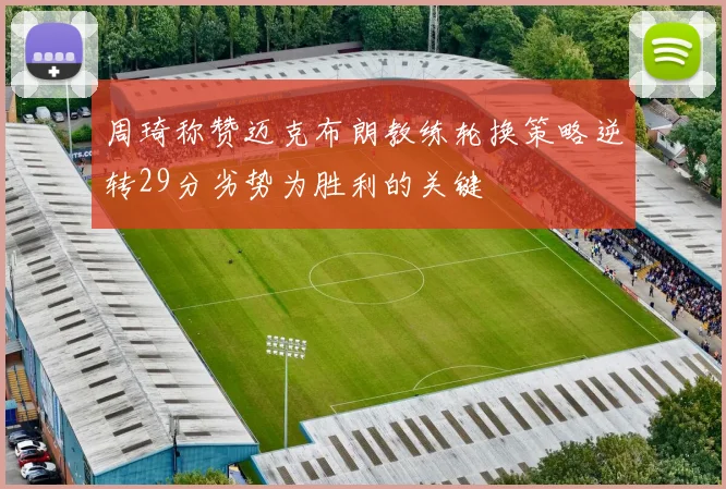 周琦称赞迈克布朗教练轮换策略逆转29分劣势为胜利的关键