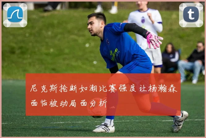 尼克斯抢断如潮比赛强度让杨瀚森面临被动局面分析