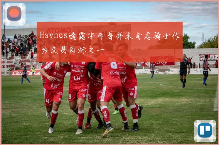 Haynes透露字母哥并未考虑骑士作为交易目标之一