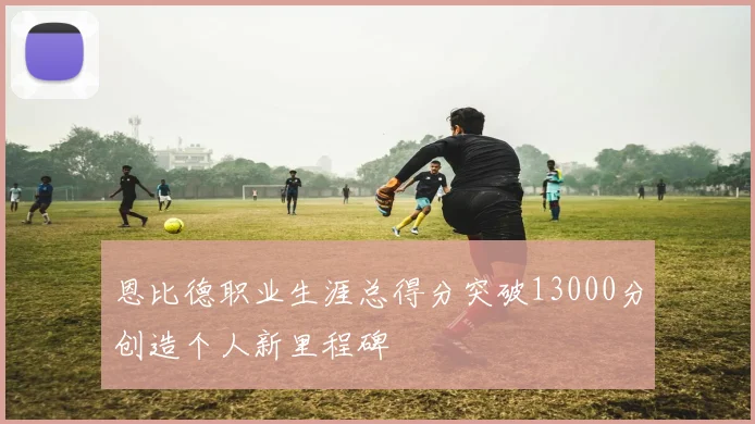 恩比德职业生涯总得分突破13000分创造个人新里程碑