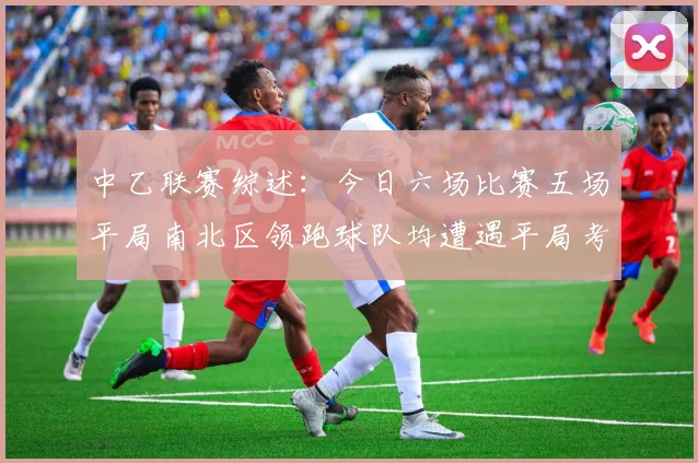 中乙联赛综述：今日六场比赛五场平局南北区领跑球队均遭遇平局考验