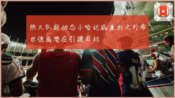 热火队新动态小哈达威康利之外希尔德成潜在引援目标