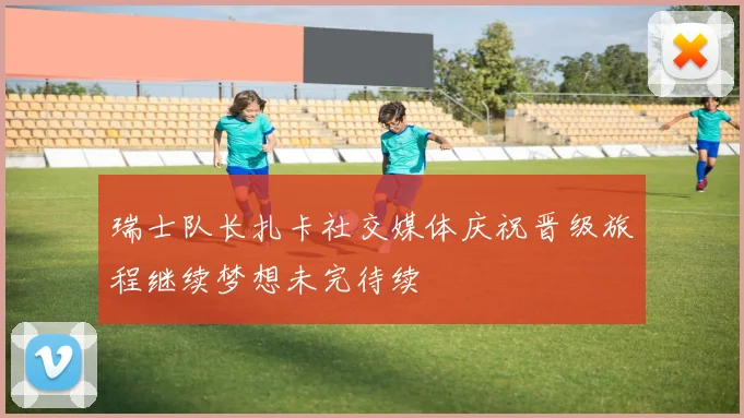 瑞士队长扎卡社交媒体庆祝晋级旅程继续梦想未完待续