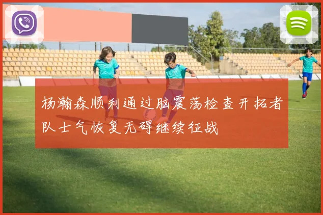 杨瀚森顺利通过脑震荡检查开拓者队士气恢复无碍继续征战