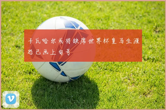 卡瓦哈尔或将缺席世界杯皇马生涯恐已画上句号