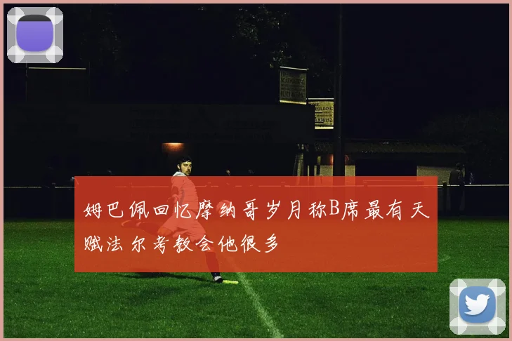 姆巴佩回忆摩纳哥岁月称B席最有天赋法尔考教会他很多