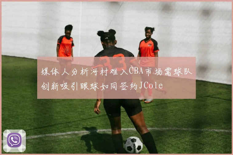 媒体人分析河村难入CBA市场需球队创新吸引眼球如同签约JCole