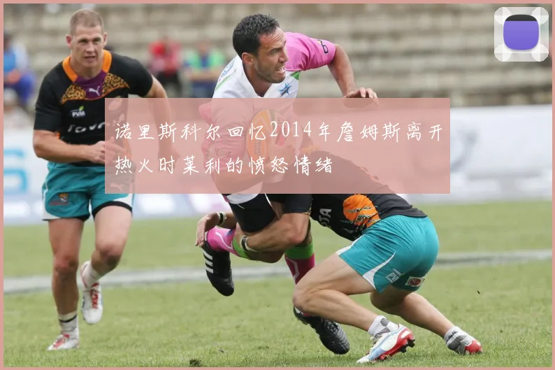 诺里斯科尔回忆2014年詹姆斯离开热火时莱利的愤怒情绪