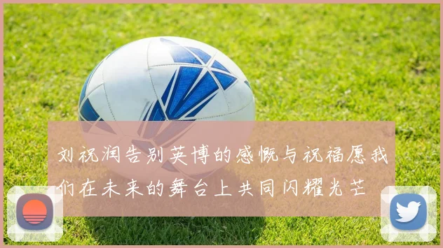 刘祝润告别英博的感慨与祝福愿我们在未来的舞台上共同闪耀光芒