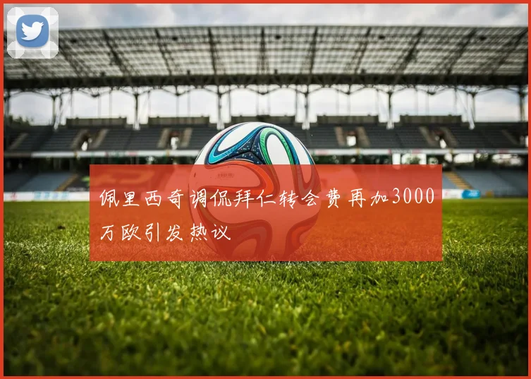 佩里西奇调侃拜仁转会费再加3000万欧引发热议