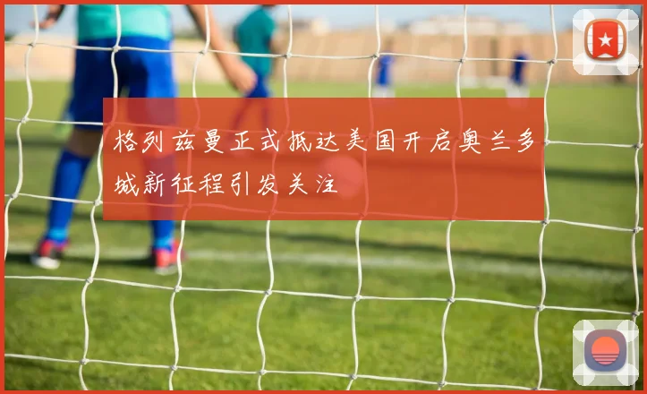 格列兹曼正式抵达美国开启奥兰多城新征程引发关注
