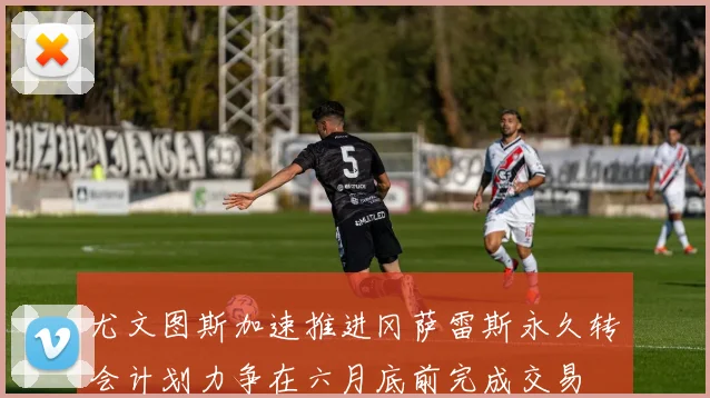 尤文图斯加速推进冈萨雷斯永久转会计划力争在六月底前完成交易