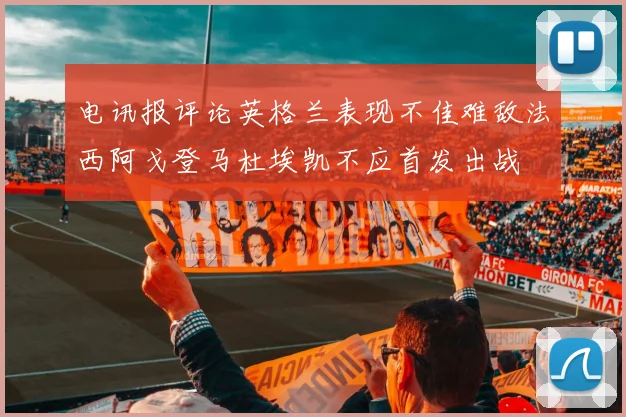 电讯报评论英格兰表现不佳难敌法西阿戈登马杜埃凯不应首发出战