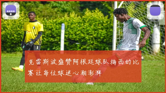 克雷斯波盛赞阿根廷球队梅西的比赛让每位球迷心潮澎湃