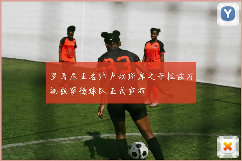 罗马尼亚名帅卢切斯库之子拉兹万执教萨德球队正式宣布