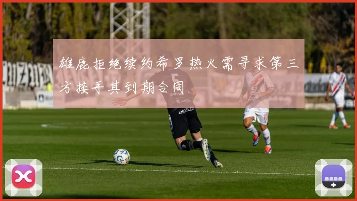 雄鹿拒绝续约希罗热火需寻求第三方接手其到期合同